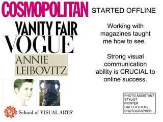 STARTED OFFLINE 
Working with 
magazines taught 
me how to see. 
Strong visual 
communication 
ability is CRUCIAL to 
online success. 
PHOTO ASSISTANT 
STYLIST 
PRINTER 
GAFFER (FILM) 
PHOTOGRAPHER 
 