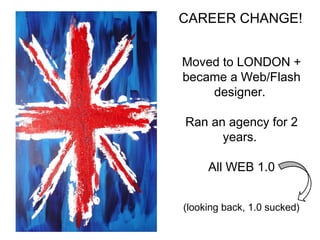 CAREER CHANGE! 
Moved to LONDON + 
became a Web/Flash 
designer. 
Ran an agency for 2 
years. 
All WEB 1.0 
(looking back, 1.0 sucked) 
 