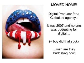 MOVED HOME! 
Digital Producer for a 
Global ad agency. 
It was 2007 and no one 
was budgeting for 
digital 
(+ boy did that suck) 
man are they 
budgeting now 
 