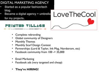 DIGITAL MARKETING AGENCY 
? Started as a popular fashion/tech 
blog. 
? Became a digital agency + umbrella 
for my projects. 
? Complete rebranding 
? Global community of Designers 
? Monthly Themes 
? Monthly Scarf Design Contest 
? Partnerships (Lord & Taylor, Ink Mag, Nordstrom, etc) 
? Facebook community from 100 -> 35,000 
? Email Marketing 
? Facebook ads (very targeted and cheap) 
? Theyre HIRING! 
 