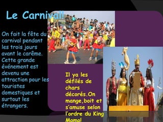 Le Carnival!
On fait la fête du
carnival pendant
les trois jours
avant le carême.
Cette grande
événement est
devenu une            Il ya les
attraction pour les   défilés de
touristes             chars
domestiques et        décorés.On
surtout les           mange,boit et
étrangers.            s’amuse selon
                      l’ordre du King
 