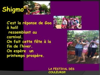 Shigmo
 C’est la réponse de Goa
 à holi!
  ressemblant au
 carnival.
 On fait cette fête à la
 fin de l’hiver.
 On espère un
 printemps prospère.


                      LA FESTIVAL DES
                      COULEURS!!!
 