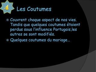 Les Coutumes
 Couvrent chaque aspect de nos vies.
  Tandis que quelques coutumes étaient
  perdus sous l’influence Portugais,les
  autres se sont modifiés.
 Quelques coutumes du mariage…
 