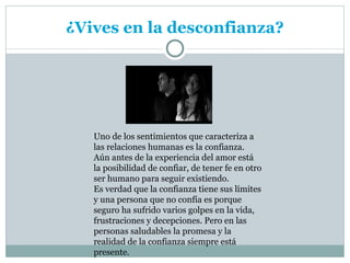 ¿Vives en la desconfianza?




   Uno de los sentimientos que caracteriza a
   las relaciones humanas es la confianza.
   Aún antes de la experiencia del amor está
   la posibilidad de confiar, de tener fe en otro
   ser humano para seguir existiendo.
   Es verdad que la confianza tiene sus límites
   y una persona que no confía es porque
   seguro ha sufrido varios golpes en la vida,
   frustraciones y decepciones. Pero en las
   personas saludables la promesa y la
   realidad de la confianza siempre está
   presente.
 