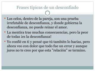 Frases típicas de un desconfiado

 Los celos, dentro de la pareja, son una prueba
  irrefutable de desconfianza, y donde gobierna la
  desconfianza, no puede reinar el amor.
 La mentira trae muchas consecuencias, pero la peor
  de todas ¡es la desconfianza!
 Yo confié en ti y pensé que tú también lo hacías, pero
  ahora veo con dolor que todo fue un error y aunque
  jures no te creo por que esta "relación" se termino.
 
