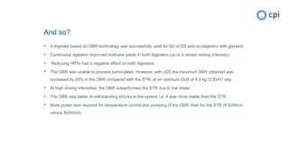 And so?
• A digester based on OBR technology was successfully used for AD of DS and co-digestion with glycerol.
• Continuous agitation improved methane yields in both digesters (up to a certain mixing intensity).
• Reducing HRTs had a negative effect on both digesters.
• The OBR was unable to process particulates. However, with cDS the maximum SMY obtained was
increased by 28% in the OBR compared with the STR, at an optimum OLR of 4.3 kg COD/m3 day.
• At high mixing intensities, the OBR outperformed the STR due to low shear.
• The OBR was better at withstanding shocks to the system i.e. It was more stable than the STR.
• More power was required for temperature control and pumping of the OBR, than for the STR (81kWhr/d
versus 5kWhr/d).
 