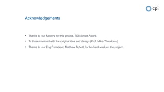 Acknowledgements
• Thanks to our funders for this project, TSB Smart Award.
• To those involved with the original idea and design (Prof. Mike Theodorou)
• Thanks to our Eng.D student, Matthew Abbott, for his hard work on the project.
 
