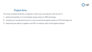 Project Aims
This study evaluated anaerobic co-digestion of dairy slurry and glycerol, with the aim of :
1. testing the feasibility of a novel digester design based on OBR technology;
2. comparing its overall performance to a more conventional digester based on STR technology and
3. determining the effects of agitation and HRT on methane yield in both digester designs.
 