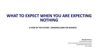 WHAT TO EXPECT WHEN YOU ARE EXPECTING 
NOTHING 
A VIEW OF THE FUTURE: CONGRESS (AND THE BUDGET) 
Michelle Mrdeza 
President/MXM Consulting 
Senior Consultant/Cornerstone Government Affairs 
President/LaRosa Garden Designs 
703-772-9803 
 