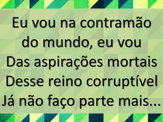 Eu vou na contramão
do mundo, eu vou
Das aspirações mortais
Desse reino corruptível
Já não faço parte mais...
 