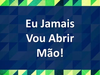 Eu Jamais
Vou Abrir
Mão!
 