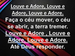 Louve e Adore, Louve e
Adore, Louve e Adore.
Faça o céu mover, o céu
se abrir, a terra tremer.
Louve e Adore , Louve e
Adore, Louve e Adore.
Até Deus responder.

 