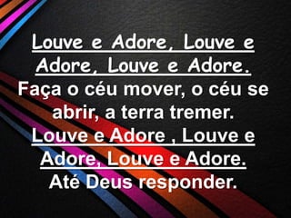 Louve e Adore, Louve e
Adore, Louve e Adore.
Faça o céu mover, o céu se
abrir, a terra tremer.
Louve e Adore , Louve e
Adore, Louve e Adore.
Até Deus responder.

 