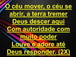 O céu mover, o céu se
abrir, a terra tremer
Deus descer aqui
Com autoridade com
muito poder
Louve e adore até
Deus responder. (2X)

 