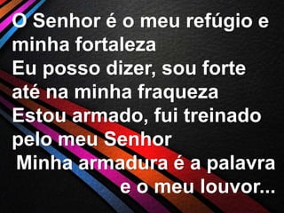 O Senhor é o meu refúgio e
minha fortaleza
Eu posso dizer, sou forte
até na minha fraqueza
Estou armado, fui treinado
pelo meu Senhor
Minha armadura é a palavra
e o meu louvor...

 