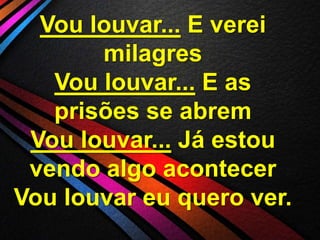 Vou louvar... E verei
milagres
Vou louvar... E as
prisões se abrem
Vou louvar... Já estou
vendo algo acontecer
Vou louvar eu quero ver.

 