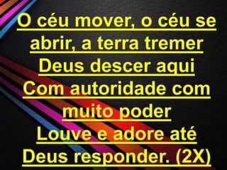 O céu mover, o céu se
abrir, a terra tremer
Deus descer aqui
Com autoridade com
muito poder
Louve e adore até
Deus responder. (2X)

 