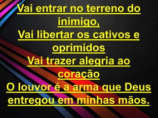 Vai entrar no terreno do
inimigo,
Vai libertar os cativos e
oprimidos
Vai trazer alegria ao
coração
O louvor é a arma que Deus
entregou em minhas mãos.

 