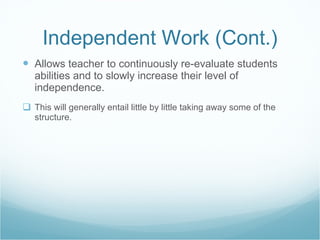 Independent Work (Cont.) Allows teacher to continuously re-evaluate students abilities and to slowly increase their level of independence. This will generally entail little by little taking away some of the structure. 