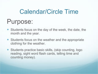 Calendar/Circle Time Purpose: Students focus on the day of the week, the date, the month and the year. Students focus on the weather and the appropriate clothing for the weather. Students practice basic skills, (skip counting, logo reading, sight word flash cards, telling time and counting money). 