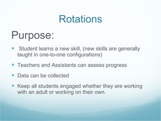Rotations Purpose: Student learns a new skill, (new skills are generally taught in one-to-one configurations) Teachers and Assistants can assess progress Data can be collected Keep all students engaged whether they are working with an adult or working on their own. 