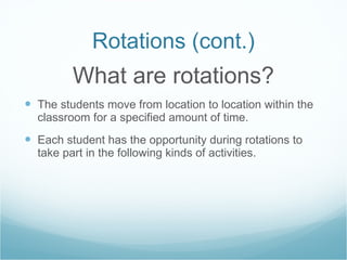 Rotations (cont.) What are rotations? The students move from location to location within the classroom for a specified amount of time. Each student has the opportunity during rotations to take part in the following kinds of activities.  