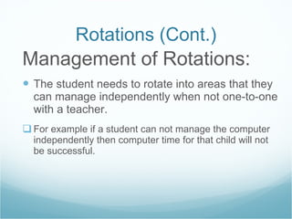Rotations (Cont.) Management of Rotations: The student needs to rotate into areas that they can manage independently when not one-to-one with a teacher. For example if a student can not manage the computer independently then computer time for that child will not be successful. 