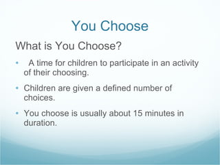 You Choose What is You Choose? A time for children to participate in an activity of their choosing. Children are given a defined number of choices.  You choose is usually about 15 minutes in duration. 