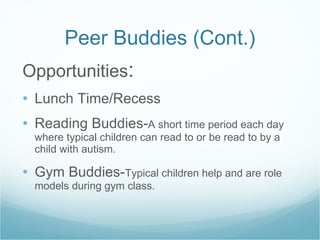 Peer Buddies (Cont.) Opportunities : Lunch Time/Recess Reading Buddies- A short time period each day where typical children can read to or be read to by a child with autism. Gym Buddies- Typical children help and are role models during gym class. 