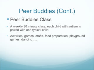 Peer Buddies (Cont.) Peer Buddies Class A weekly 30 minute class, each child with autism is paired with one typical child. Activities: games, crafts, food preparation, playground games, dancing….. 