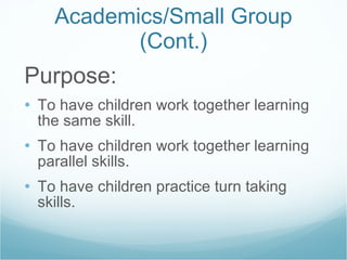 Academics/Small Group (Cont.) Purpose: To have children work together learning the same skill. To have children work together learning parallel skills. To have children practice turn taking skills. 