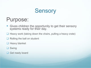 Sensory Purpose: Gives children the opportunity to get their sensory systems ready for their day. Heavy work (taking down the chairs, pulling a heavy crate) Rolling the ball on student Heavy blanket Swing Get ready board  