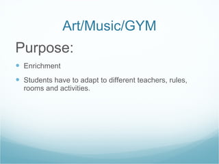 Art/Music/GYM Purpose: Enrichment Students have to adapt to different teachers, rules, rooms and activities. 