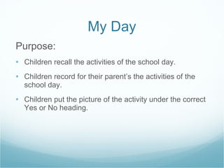 My Day Purpose: Children recall the activities of the school day. Children record for their parent’s the activities of the school day. Children put the picture of the activity under the correct Yes or No heading. 