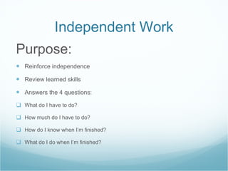 Independent Work Purpose: Reinforce independence Review learned skills Answers the 4 questions: What do I have to do? How much do I have to do? How do I know when I’m finished? What do I do when I’m finished? 