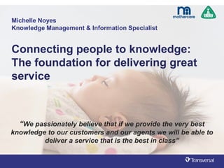 Michelle Noyes
Knowledge Management & Information Specialist
Connecting people to knowledge:
The foundation for delivering great
service
“We passionately believe that if we provide the very best
knowledge to our customers and our agents we will be able to
deliver a service that is the best in class”
 