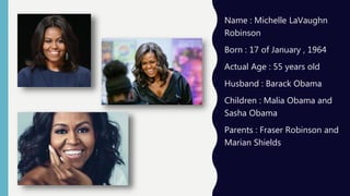 Name : Michelle LaVaughn
Robinson
Born : 17 of January , 1964
Actual Age : 55 years old
Husband : Barack Obama
Children : Malia Obama and
Sasha Obama
Parents : Fraser Robinson and
Marian Shields
 