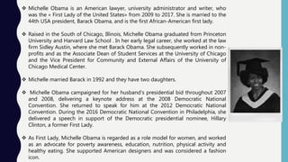  Michelle Obama is an American lawyer, university administrator and writer, who
was the « First Lady of the United States» from 2009 to 2017. She is married to the
44th USA president, Barack Obama, and is the first African-American first lady.
 Raised in the South of Chicago, Illinois, Michelle Obama graduated from Princeton
University and Harvard Law School . In her early legal career, she worked at the law
firm Sidley Austin, where she met Barack Obama. She subsequently worked in non-
profits and as the Associate Dean of Student Services at the University of Chicago
and the Vice President for Community and External Affairs of the University of
Chicago Medical Center.
 Michelle married Barack in 1992 and they have two daughters.
 Michelle Obama campaigned for her husband's presidential bid throughout 2007
and 2008, delivering a keynote address at the 2008 Democratic National
Convention. She returned to speak for him at the 2012 Democratic National
Convention. During the 2016 Democratic National Convention in Philadelphia, she
delivered a speech in support of the Democratic presidential nominee, Hillary
Clinton, a former First Lady.
 As First Lady, Michelle Obama is regarded as a role model for women, and worked
as an advocate for poverty awareness, education, nutrition, physical activity and
healthy eating. She supported American designers and was considered a fashion
icon.
 