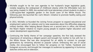 o Michelle sought to tie her own agendas to her husband’s larger legislative goals,
notably targeting the widespread of childhood obesity while the Affordable Care Act
was being created. In 2009, she worked with local elementary school students to plant a
1,100-square-feet vegetable garden in the South Lawn of the White House. The
following year she launched the «Let’s Move!» initiative to promote healthy eating and
physical activity.
o In 2011, Michelle co-founded the Joining Forces program to expand educational and
employment options for veterans and to raise awareness about the difficulties plaguing
military families. After helping Barack Obama win a second term in office, she formed
the Reach Higher initiative to inspire young people to explore higher education and
career-development opportunities.
o Continuing the family theme of her campaign speeches, the first lady stressed the
importance of remaining a diligent parent and brought her mother to live with her in
the White House. She was also recognized for an ability to connect to younger
generations by remaining attuned to popular culture. Embracing the use of social
media, she encouraged fans to follow her progress on her Twitter, Facebook and
Instagram accounts, and brought her messages to audiences by appearing in humorous
sketches online and on television.
 