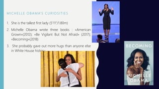 M I C H E L L E O B A M A’ S C U R I O S I T I E S
1. She is the tallest first lady (5’11”/1.80m)
2. Michelle Obama wrote three books : «American
Grown»(2012); «Be Vigilant But Not Afraid» (2017);
«Becoming»(2018)
3. She probably gave out more hugs than anyone else
in White House history.
 