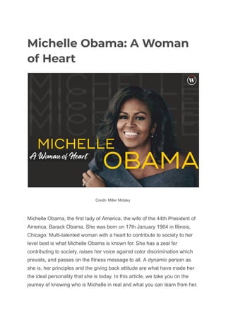 Michelle Obama: A Woman
of Heart
Credit- Miller Mobley
Michelle Obama, the first lady of America, the wife of the 44th President of
America, Barack Obama. She was born on 17th January 1964 in Illinois,
Chicago. Multi-talented woman with a heart to contribute to society to her
level best is what Michelle Obama is known for. She has a zeal for
contributing to society, raises her voice against color discrimination which
prevails, and passes on the fitness message to all. A dynamic person as
she is, her principles and the giving back attitude are what have made her
the ideal personality that she is today. In this article, we take you on the
journey of knowing who is Michelle in real and what you can learn from her.
 