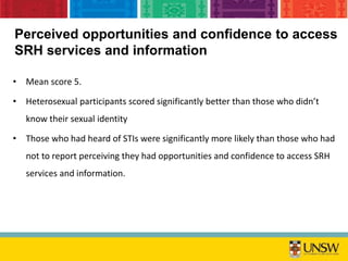 • Mean score 5.
• Heterosexual participants scored significantly better than those who didn’t
know their sexual identity
• Those who had heard of STIs were significantly more likely than those who had
not to report perceiving they had opportunities and confidence to access SRH
services and information.
Perceived opportunities and confidence to access
SRH services and information
 