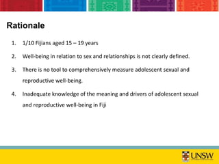 Rationale
1. 1/10 Fijians aged 15 – 19 years
2. Well-being in relation to sex and relationships is not clearly defined.
3. There is no tool to comprehensively measure adolescent sexual and
reproductive well-being.
4. Inadequate knowledge of the meaning and drivers of adolescent sexual
and reproductive well-being in Fiji
 