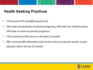 • 77% heard of STIs and 88% heard of HIV
• 53% used contraceptives to prevent pregnancy, 18% took non-medical actions
29% took no action to prevent pregnancy
• 12% accessed an SRH service in the past 12 months
• 46% received SRH information and services from an outreach worker or peer
educator within the last 12 months
Health Seeking Practices
 