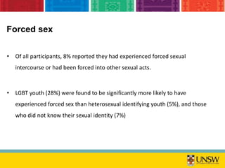 • Of all participants, 8% reported they had experienced forced sexual
intercourse or had been forced into other sexual acts.
• LGBT youth (28%) were found to be significantly more likely to have
experienced forced sex than heterosexual identifying youth (5%), and those
who did not know their sexual identity (7%)
Forced sex
 