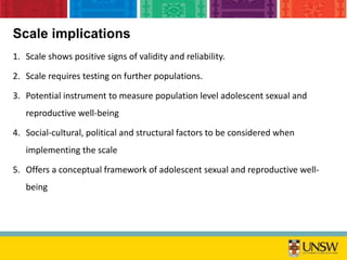 Scale implications
1. Scale shows positive signs of validity and reliability.
2. Scale requires testing on further populations.
3. Potential instrument to measure population level adolescent sexual and
reproductive well-being
4. Social-cultural, political and structural factors to be considered when
implementing the scale
5. Offers a conceptual framework of adolescent sexual and reproductive well-
being
 