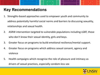 Key Recommendations
1. Strengths-based approaches used to empower youth and community to
address potentially harmful social norms and barriers to discussing sexuality,
relationships and sexual health.
2. ASRW intervention targeted to vulnerable populations including LGBT, those
who don’t know their sexual identity, girls and boys.
3. Greater focus on programs to build emotional resilience/mental support.
4. Greater focus on programs which address sexual consent, agency and
violence
5. Health campaigns which recognise the role of pleasure and intimacy as
drivers of sexual practices, especially condom-less sex
 