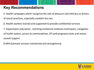 Key Recommendations
5. Health campaigns which recognise the role of pleasure and intimacy as drivers
of sexual practices, especially condom-less sex
6. Health workers trained and supported to provide confidential services
7. Expand peer education - teaching emotional resilience techniques, navigation
of health system, access to contraceptives, STI and pregnancy tests and sexual
assault support
8.SRH Outreach services maintained and strengthened
 