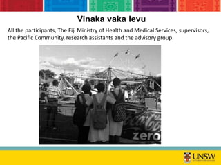 All the participants, The Fiji Ministry of Health and Medical Services, supervisors,
the Pacific Community, research assistants and the advisory group.
Vinaka vaka levu
 