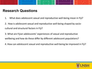 Research Questions
1. What does adolescent sexual and reproductive well-being mean in Fiji?
2. How is adolescent sexual and reproductive well-being shaped by socio-
cultural and structural factors in Fiji?
3. What are Fijian adolescents’ experiences of sexual and reproductive
wellbeing and how do these differ by different adolescent populations?
4. How can adolescent sexual and reproductive well-being be improved in Fiji?
 